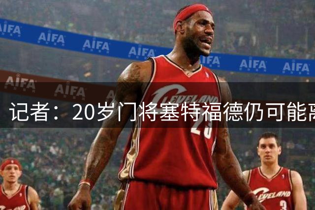 记者：20岁门将塞特福德仍可能离队，阿森纳正寻找解决方案
